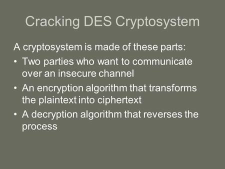 Cracking DES Cryptosystem A cryptosystem is made of these parts: Two parties who want to communicate over an insecure channel An encryption algorithm that.