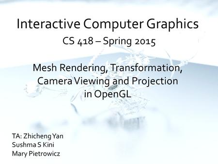 Interactive Computer Graphics CS 418 – Spring 2015 Mesh Rendering, Transformation, Camera Viewing and Projection in OpenGL TA: Zhicheng Yan Sushma S Kini.