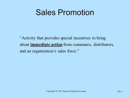 Copyright © 2007 Pearson Education Canada 16-1 Sales Promotion “Activity that provides special incentives to bring about immediate action from consumers,