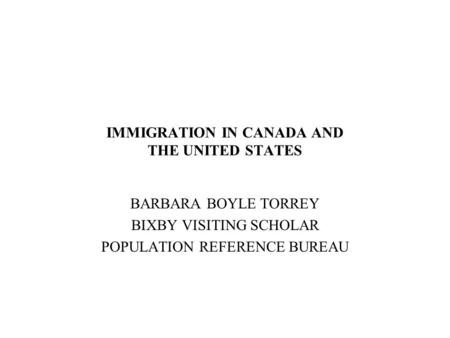 IMMIGRATION IN CANADA AND THE UNITED STATES BARBARA BOYLE TORREY BIXBY VISITING SCHOLAR POPULATION REFERENCE BUREAU.