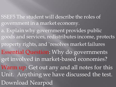 SSEF5 The student will describe the roles of government in a market economy. a. Explain why government provides public goods and services, redistributes.