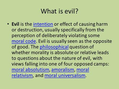 What is evil? Evil is the intention or effect of causing harm or destruction, usually specifically from the perception of deliberately violating some moral.