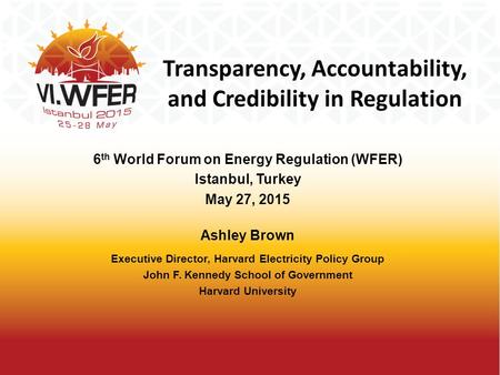 Transparency, Accountability, and Credibility in Regulation 6 th World Forum on Energy Regulation (WFER) Istanbul, Turkey May 27, 2015 Ashley Brown Executive.