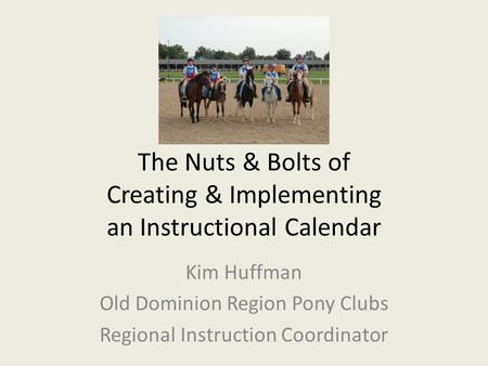 The Nuts & Bolts of Creating & Implementing an Instructional Calendar Kim Huffman Old Dominion Region Pony Clubs Regional Instruction Coordinator.