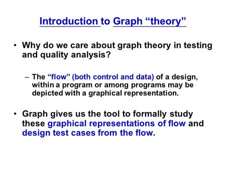 Introduction to Graph “theory” Why do we care about graph theory in testing and quality analysis? –The “flow” (both control and data) of a design, within.