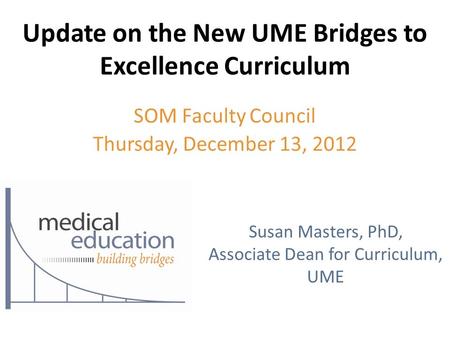 Update on the New UME Bridges to Excellence Curriculum SOM Faculty Council Thursday, December 13, 2012 Susan Masters, PhD, Associate Dean for Curriculum,