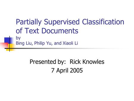 Partially Supervised Classification of Text Documents by Bing Liu, Philip Yu, and Xiaoli Li Presented by: Rick Knowles 7 April 2005.