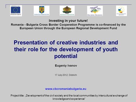 Presentation of creative industries and their role for the development of youth potential Eugeniy Ivanov 17 July 2012, Dobrich Investing in your future!