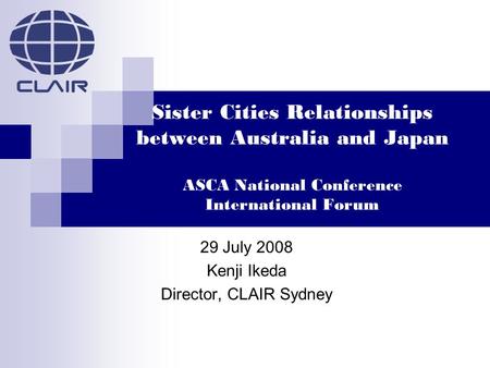 Sister Cities Relationships between Australia and Japan ASCA National Conference International Forum 29 July 2008 Kenji Ikeda Director, CLAIR Sydney.