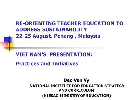 RE-ORIENTING TEACHER EDUCATION TO ADDRESS SUSTAINABILITY 22-25 August, Penang, Malaysia VIET NAM’S PRESENTATION: Practices and Initiatives Dao Van Vy NATIONAL.