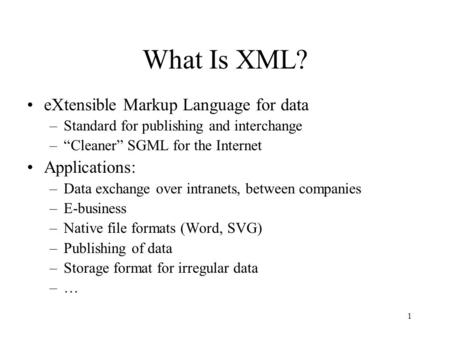 1 What Is XML? eXtensible Markup Language for data –Standard for publishing and interchange –“Cleaner” SGML for the Internet Applications: –Data exchange.