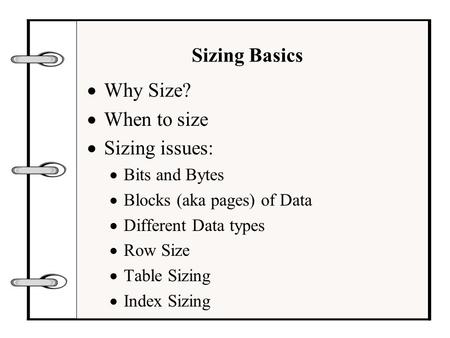 Sizing Basics  Why Size?  When to size  Sizing issues:  Bits and Bytes  Blocks (aka pages) of Data  Different Data types  Row Size  Table Sizing.