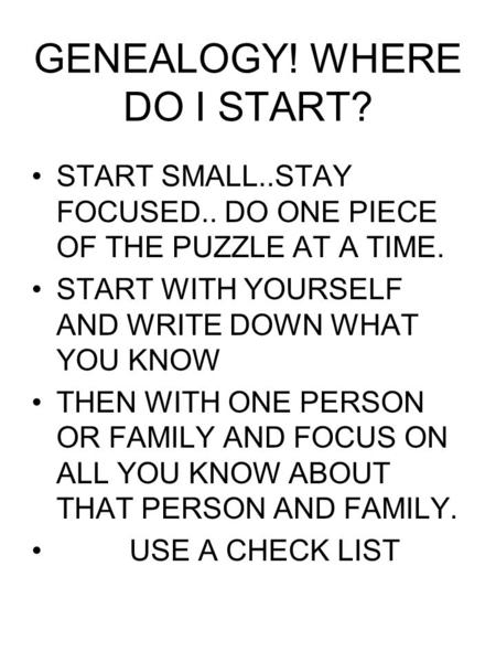 GENEALOGY! WHERE DO I START? START SMALL..STAY FOCUSED.. DO ONE PIECE OF THE PUZZLE AT A TIME. START WITH YOURSELF AND WRITE DOWN WHAT YOU KNOW THEN WITH.