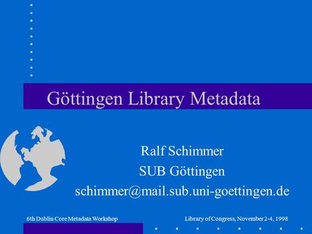 6th Dublin Core Metadata WorkshopLibrary of Congress, November 2-4, 1998 Göttingen Library Metadata Ralf Schimmer SUB Göttingen