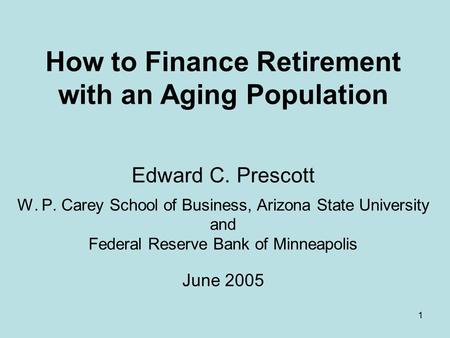 1 How to Finance Retirement with an Aging Population Edward C. Prescott W. P. Carey School of Business, Arizona State University and Federal Reserve Bank.