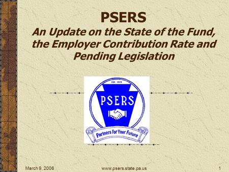 March 9, 2006www.psers.state.pa.us1 PSERS An Update on the State of the Fund, the Employer Contribution Rate and Pending Legislation.