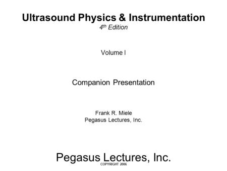 Pegasus Lectures, Inc. COPYRIGHT 2006 Volume I Companion Presentation Frank R. Miele Pegasus Lectures, Inc. Ultrasound Physics & Instrumentation 4 th Edition.