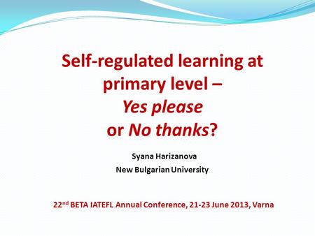 Self-regulated learning at primary level – Yes please or No thanks? Syana Harizanova New Bulgarian University 22 nd BETA IATEFL Annual Conference, 21-23.