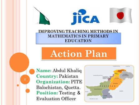 IMPROVING TEACHING METHODS IN MATHEMATICS IN PRIMARY EDUCATION Action Plan Name: Abdul Khaliq Country: Pakistan Organization: PITE Balochistan, Quetta.