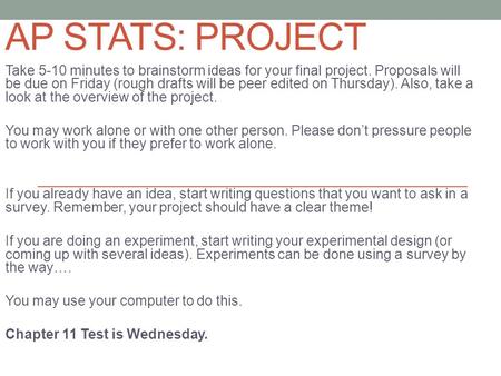 AP STATS: PROJECT Take 5-10 minutes to brainstorm ideas for your final project. Proposals will be due on Friday (rough drafts will be peer edited on Thursday).