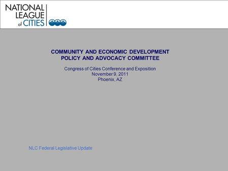COMMUNITY AND ECONOMIC DEVELOPMENT POLICY AND ADVOCACY COMMITTEE Congress of Cities Conference and Exposition November 9, 2011 Phoenix, AZ NLC Federal.