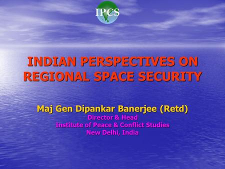 INDIAN PERSPECTIVES ON REGIONAL SPACE SECURITY Maj Gen Dipankar Banerjee (Retd) Director & Head Institute of Peace & Conflict Studies New Delhi, India.