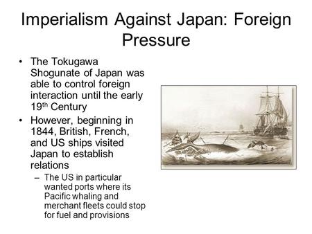 Imperialism Against Japan: Foreign Pressure The Tokugawa Shogunate of Japan was able to control foreign interaction until the early 19 th Century However,