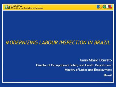 MODERNIZING LABOUR INSPECTION IN BRAZIL Junia Maria Barreto Director of Occupational Safety and Health Department Ministry of Labor and Employment Brazil.