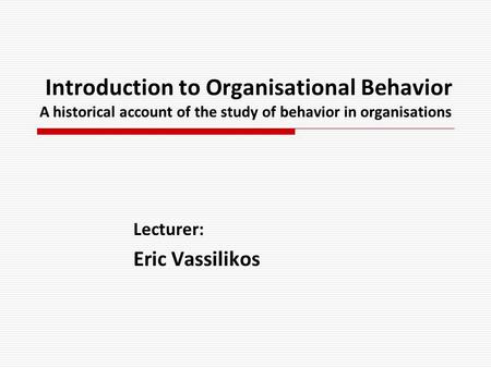 Introduction to Organisational Behavior A historical account of the study of behavior in organisations Lecturer: Eric Vassilikos.