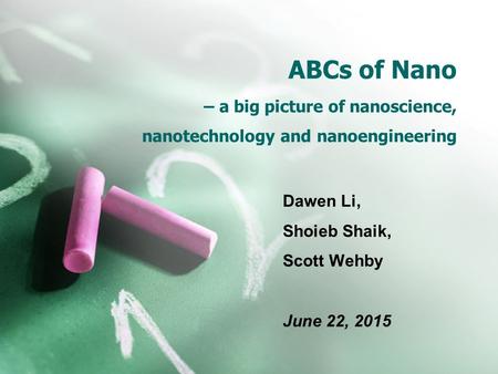 ABCs of Nano – a big picture of nanoscience, nanotechnology and nanoengineering Dawen Li, Shoieb Shaik, Scott Wehby June 22, 2015.