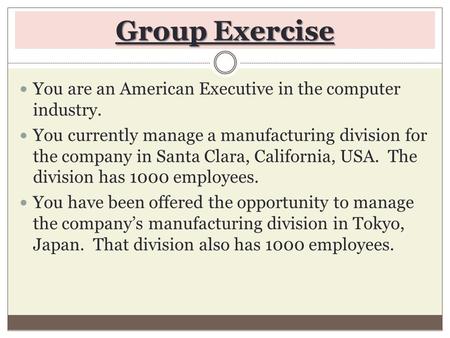 Group Exercise You are an American Executive in the computer industry. You currently manage a manufacturing division for the company in Santa Clara, California,