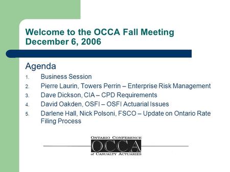 Welcome to the OCCA Fall Meeting December 6, 2006 Agenda 1. Business Session 2. Pierre Laurin, Towers Perrin – Enterprise Risk Management 3. Dave Dickson,