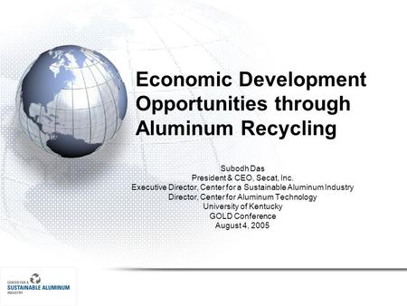 Economic Development Opportunities through Aluminum Recycling Subodh Das President & CEO, Secat, Inc. Executive Director, Center for a Sustainable Aluminum.