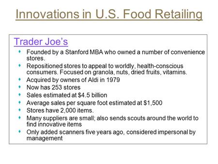 Innovations in U.S. Food Retailing Trader Joe’s s Founded by a Stanford MBA who owned a number of convenience stores. s Repositioned stores to appeal to.