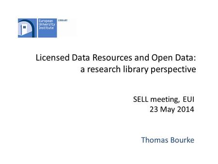 Licensed Data Resources and Open Data: a research library perspective SELL meeting, EUI 23 May 2014 Thomas Bourke.