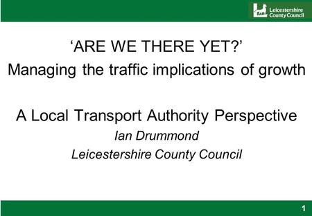 1 ‘ARE WE THERE YET?’ Managing the traffic implications of growth A Local Transport Authority Perspective Ian Drummond Leicestershire County Council.