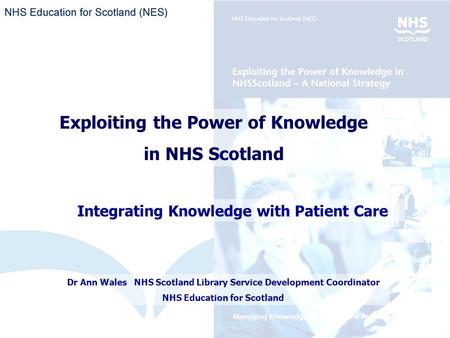 Exploiting the Power of Knowledge in NHS Scotland Integrating Knowledge with Patient Care Dr Ann Wales NHS Scotland Library Service Development Coordinator.