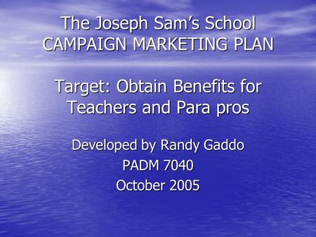 The Joseph Sam’s School CAMPAIGN MARKETING PLAN Target: Obtain Benefits for Teachers and Para pros Developed by Randy Gaddo PADM 7040 October 2005.