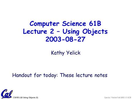 CS61B L02 Using Objects (1)Garcia / Yelick Fall 2003 © UCB Kathy Yelick Handout for today: These lecture notes Computer Science 61B Lecture 2 – Using Objects.