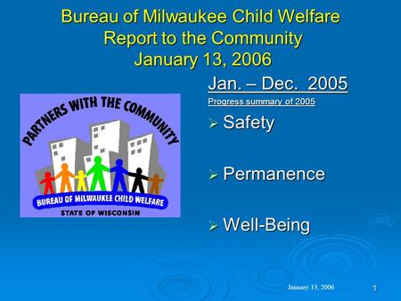 1 Bureau of Milwaukee Child Welfare Report to the Community January 13, 2006 Jan. – Dec. 2005 Progress summary of 2005  Safety  Permanence  Well-Being.