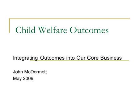 Child Welfare Outcomes Integrating Outcomes into Our Core Business John McDermott May 2009.