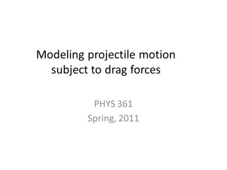 Modeling projectile motion subject to drag forces PHYS 361 Spring, 2011.