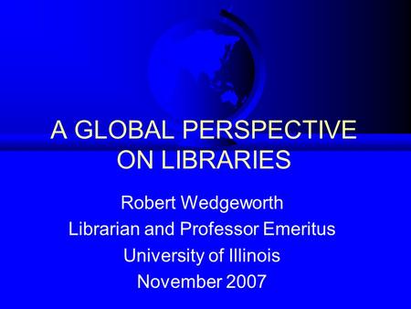 A GLOBAL PERSPECTIVE ON LIBRARIES Robert Wedgeworth Librarian and Professor Emeritus University of Illinois November 2007.