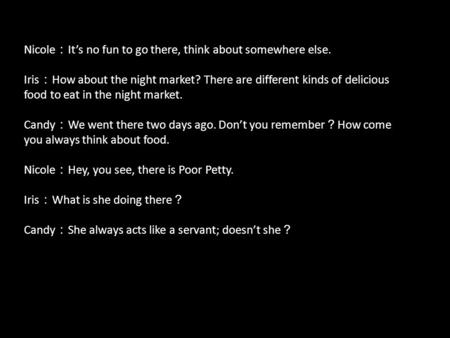 Nicole ： It’s no fun to go there, think about somewhere else. Iris ： How about the night market? There are different kinds of delicious food to eat in.