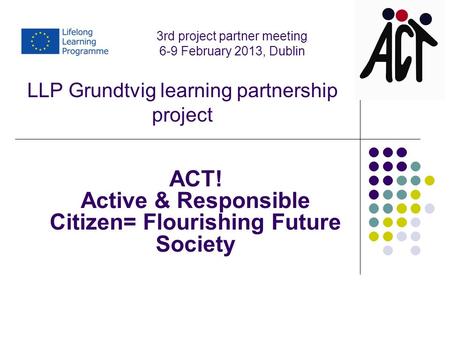 LLP Grundtvig learning partnership project ACT! Active & Responsible Citizen= Flourishing Future Society 3rd project partner meeting 6-9 February 2013,