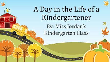 A Day in the Life of a Kindergartener By: Miss Jordan’s Kindergarten Class.