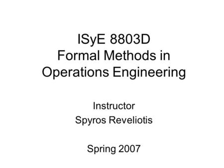 ISyE 8803D Formal Methods in Operations Engineering Instructor Spyros Reveliotis Spring 2007.