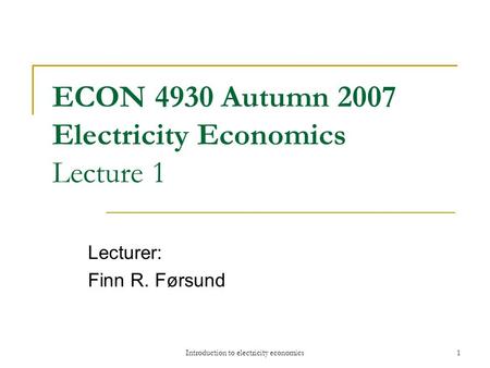 Introduction to electricity economics1 ECON 4930 Autumn 2007 Electricity Economics Lecture 1 Lecturer: Finn R. Førsund.