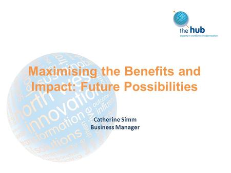 Maximising the Benefits and Impact: Future Possibilities Catherine Simm Business Manager.