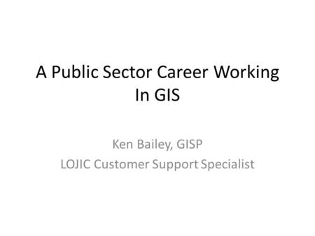 A Public Sector Career Working In GIS Ken Bailey, GISP LOJIC Customer Support Specialist.